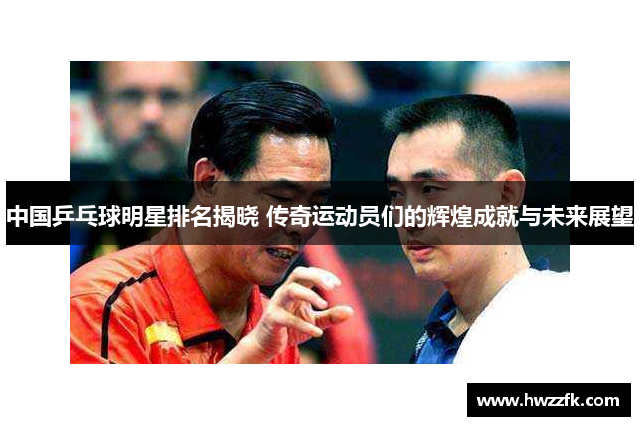 中国乒乓球明星排名揭晓 传奇运动员们的辉煌成就与未来展望