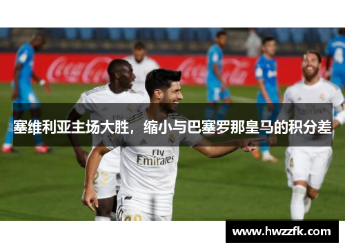 塞维利亚主场大胜，缩小与巴塞罗那皇马的积分差