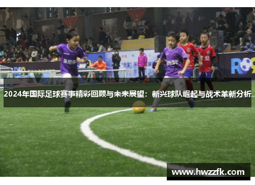 2024年国际足球赛事精彩回顾与未来展望：新兴球队崛起与战术革新分析